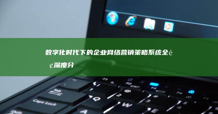 数字化时代下的企业网络营销策略系统全面深度分析报告